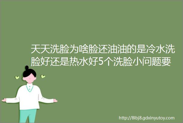 天天洗脸为啥脸还油油的是冷水洗脸好还是热水好5个洗脸小问题要注意