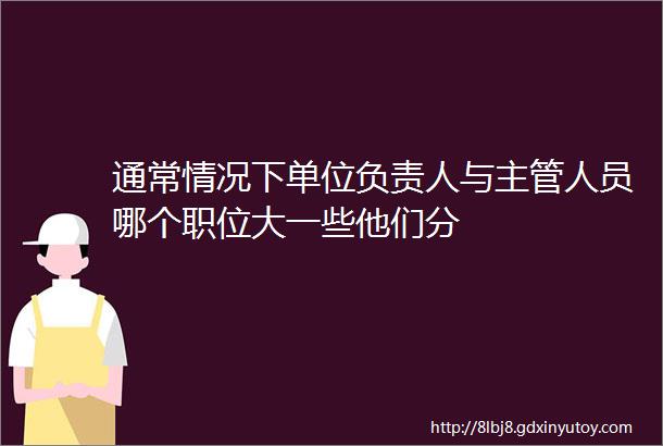 通常情况下单位负责人与主管人员哪个职位大一些他们分